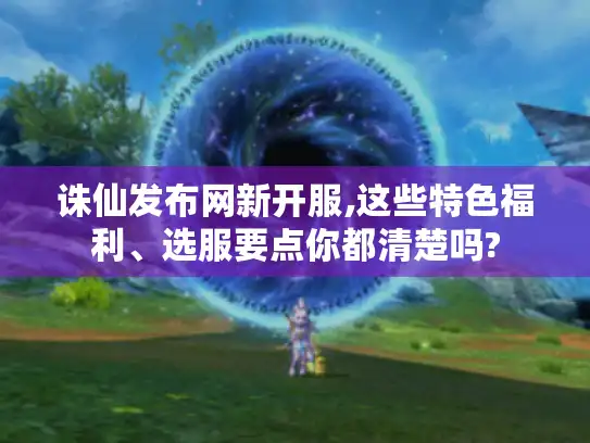 诛仙发布网新开服,这些特色福利、选服要点你都清楚吗?