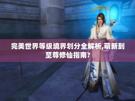 完美世界等级境界划分全解析,萌新到至尊修仙指南?