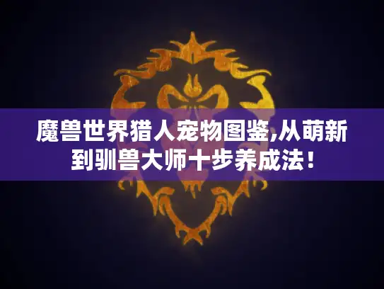 魔兽世界猎人宠物图鉴,从萌新到驯兽大师十步养成法！