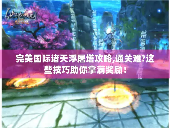 完美国际诸天浮屠塔攻略,通关难?这些技巧助你拿满奖励！