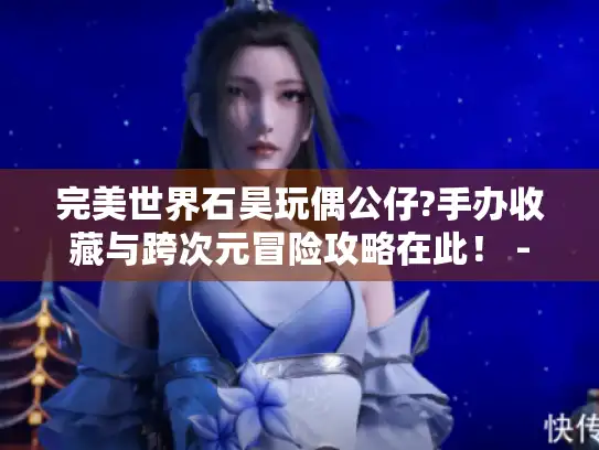 完美世界石昊玩偶公仔?手办收藏与跨次元冒险攻略在此！ - 游戏玩家必看