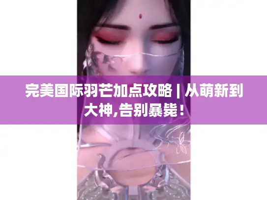 完美国际羽芒加点攻略 | 从萌新到大神,告别暴毙! 完美国际羽芒加点攻略 | 从萌新到大神,告别暴毙!