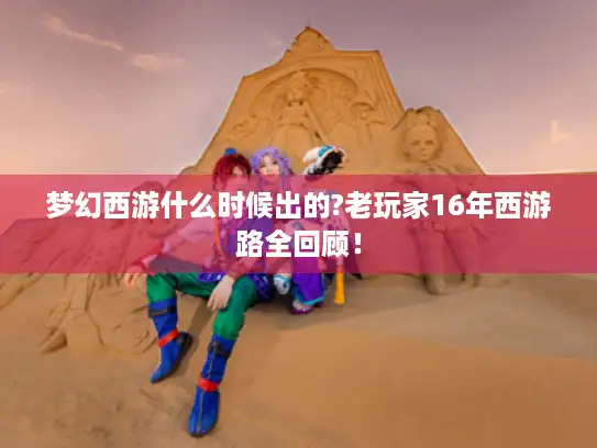 梦幻西游什么时候出的?老玩家16年西游路全回顾！