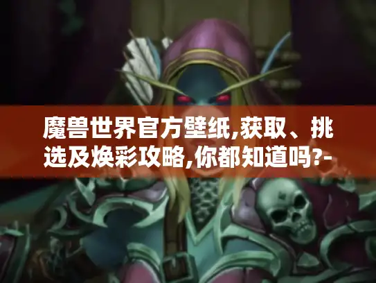 魔兽世界官方壁纸,获取、挑选及焕彩攻略,你都知道吗?-魔兽世界官方壁纸