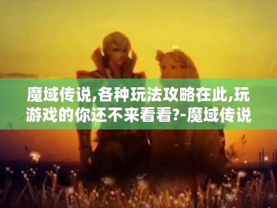 魔域传说,各种玩法攻略在此,玩游戏的你还不来看看?-魔域传说