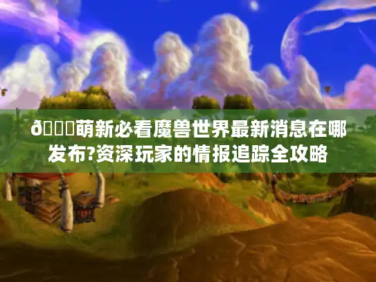 🌟萌新必看魔兽世界最新消息在哪发布?资深玩家的情报追踪全攻略