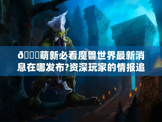 🌟萌新必看魔兽世界最新消息在哪发布?资深玩家的情报追踪全攻略