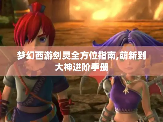 梦幻西游剑灵全方位指南,萌新到大神进阶手册