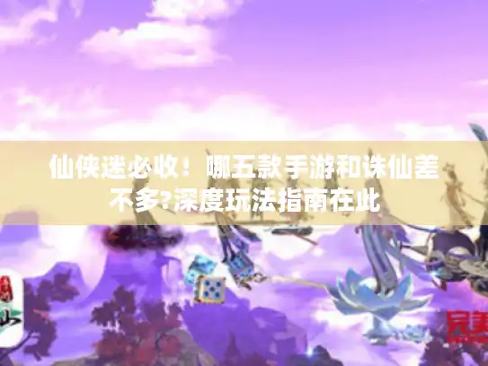 仙侠迷必收！哪五款手游和诛仙差不多?深度玩法指南在此