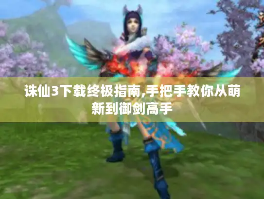 诛仙3下载终极指南,手把手教你从萌新到御剑高手