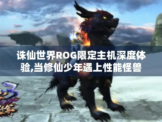 诛仙世界ROG限定主机深度体验,当修仙少年遇上性能怪兽