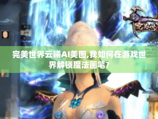 完美世界云曦AI美图,我如何在游戏世界解锁魔法画笔? 完美世界云曦AI美图,我如何在游戏世界解锁魔法画笔?