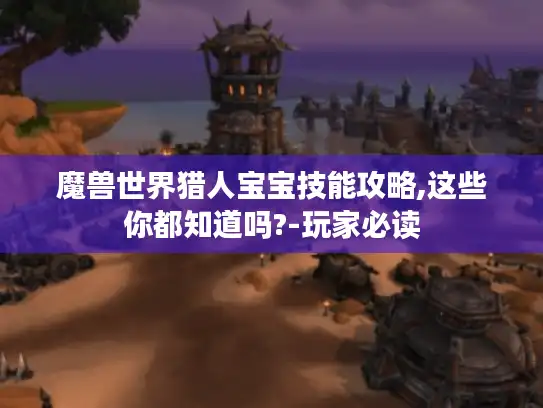 魔兽世界猎人宝宝技能攻略,这些你都知道吗?-玩家必读