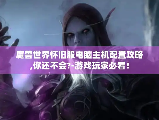 魔兽世界怀旧服电脑主机配置攻略,你还不会?-游戏玩家必看! 魔兽世界怀旧服电脑主机配置攻略,你还不会?-游戏玩家必看!