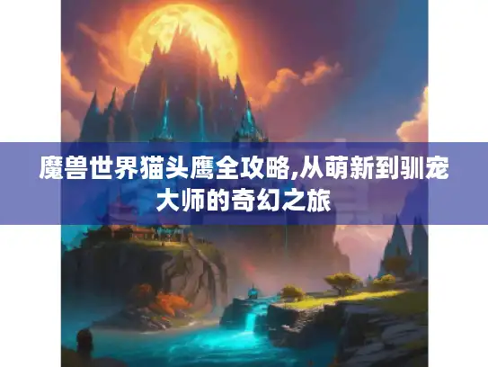 魔兽世界猫头鹰全攻略,从萌新到驯宠大师的奇幻之旅