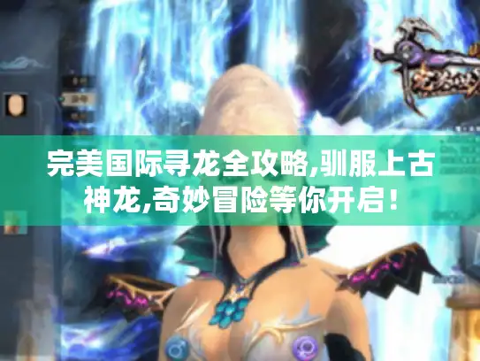 完美国际寻龙全攻略,驯服上古神龙,奇妙冒险等你开启！