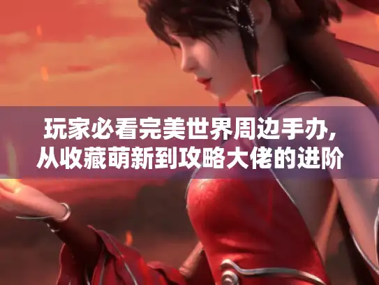 玩家必看完美世界周边手办,从收藏萌新到攻略大佬的进阶指南 玩家必看完美世界周边手办,从收藏萌新到攻略大佬的进阶指南