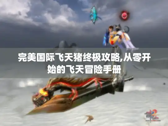 完美国际飞天猪终极攻略,从零开始的飞天冒险手册