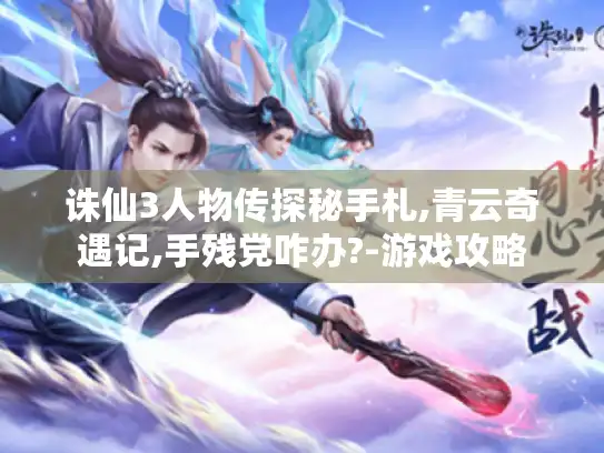 诛仙3人物传探秘手札,青云奇遇记,手残党咋办?-游戏攻略