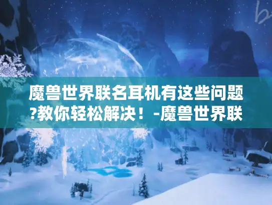 魔兽世界联名耳机有这些问题?教你轻松解决!-魔兽世界联名耳机 魔兽世界联名耳机有这些问题?教你轻松解决!-魔兽世界联名耳机