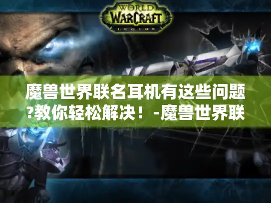 魔兽世界联名耳机有这些问题?教你轻松解决!-魔兽世界联名耳机 魔兽世界联名耳机有这些问题?教你轻松解决!-魔兽世界联名耳机