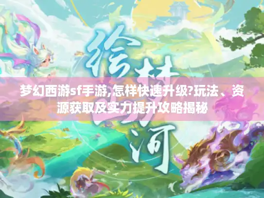 梦幻西游sf手游,怎样快速升级?玩法、资源获取及实力提升攻略揭秘