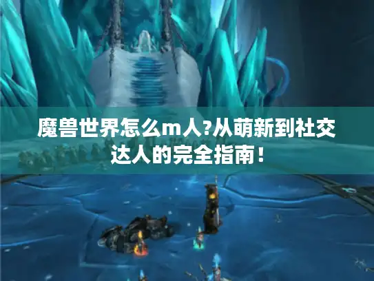 魔兽世界怎么m人?从萌新到社交达人的完全指南! 魔兽世界怎么m人?从萌新到社交达人的完全指南!