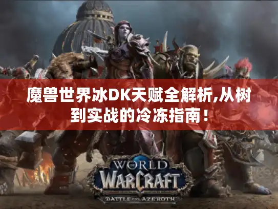 魔兽世界冰DK天赋全解析,从树到实战的冷冻指南！