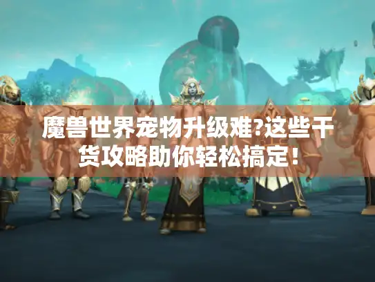 魔兽世界宠物升级难?这些干货攻略助你轻松搞定！