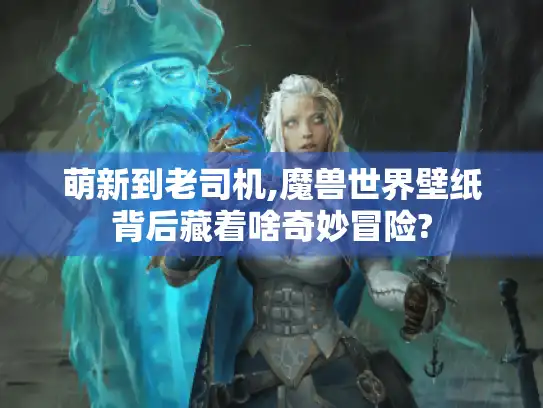 萌新到老司机,魔兽世界壁纸背后藏着啥奇妙冒险?