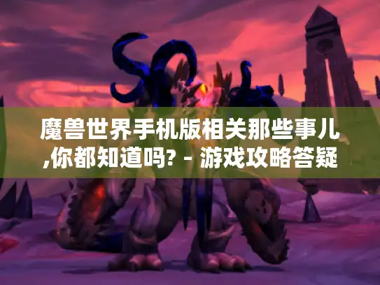 魔兽世界手机版相关那些事儿,你都知道吗? - 游戏攻略答疑 魔兽世界手机版相关那些事儿,你都知道吗? - 游戏攻略答疑