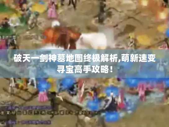 破天一剑神墓地图终极解析,萌新速变寻宝高手攻略！