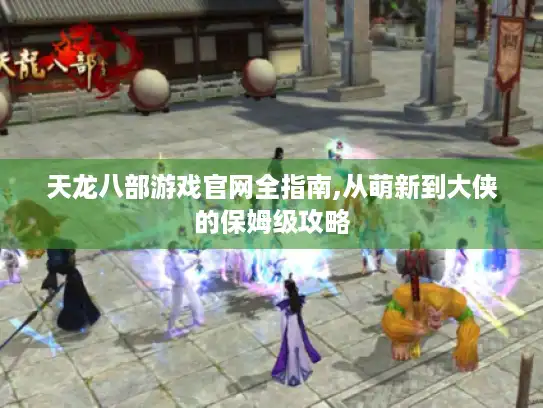天龙八部游戏官网全指南,从萌新到大侠的保姆级攻略