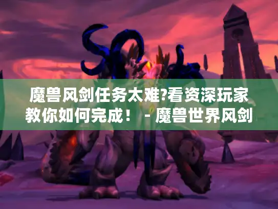 魔兽风剑任务太难?看资深玩家教你如何完成！ - 魔兽世界风剑任务