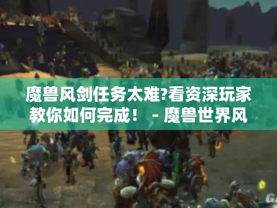 魔兽风剑任务太难?看资深玩家教你如何完成！ - 魔兽世界风剑任务