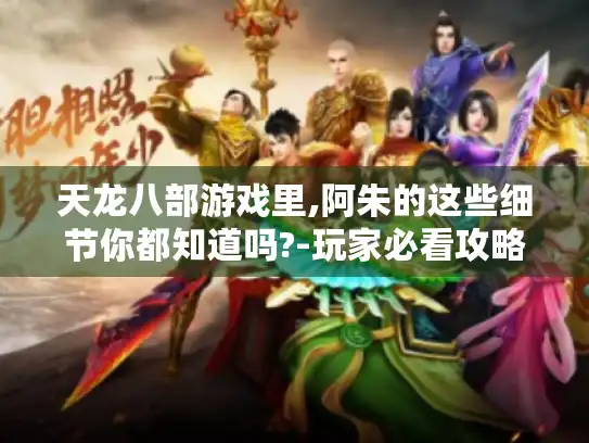 天龙八部游戏里,阿朱的这些细节你都知道吗?-玩家必看攻略！