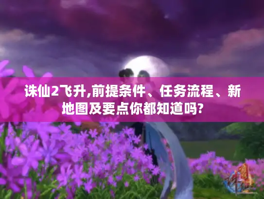 诛仙2飞升,前提条件、任务流程、新地图及要点你都知道吗?
