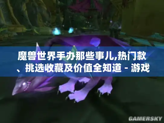魔兽世界手办那些事儿,热门款、挑选收藏及价值全知道 - 游戏玩家必看