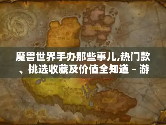 魔兽世界手办那些事儿,热门款、挑选收藏及价值全知道 - 游戏玩家必看