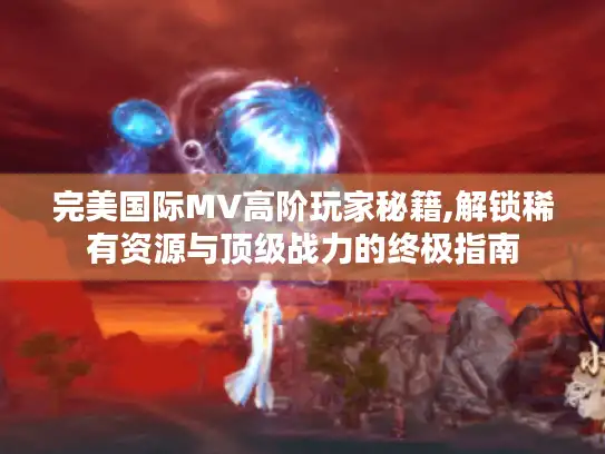 完美国际MV高阶玩家秘籍,解锁稀有资源与顶级战力的终极指南