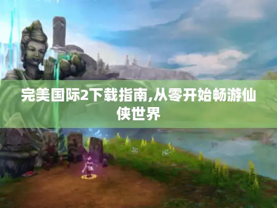完美国际2下载指南,从零开始畅游仙侠世界 完美国际2下载指南,从零开始畅游仙侠世界