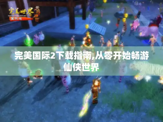 完美国际2下载指南,从零开始畅游仙侠世界 完美国际2下载指南,从零开始畅游仙侠世界