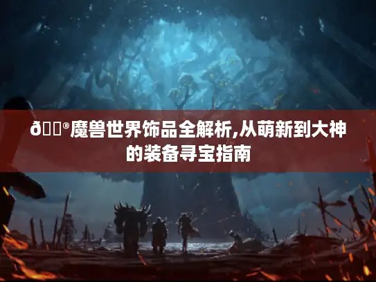 🎮魔兽世界饰品全解析,从萌新到大神的装备寻宝指南