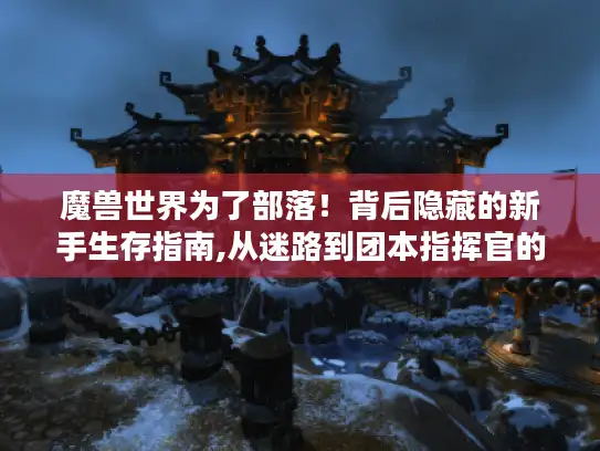 魔兽世界为了部落！背后隐藏的新手生存指南,从迷路到团本指挥官的速成之路