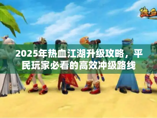 2025年热血江湖升级攻略，平民玩家必看的高效冲级路线