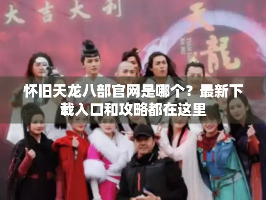 怀旧天龙八部官网是哪个？最新下载入口和攻略都在这里