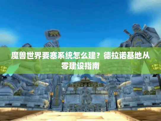 魔兽世界要塞系统怎么建?德拉诺基地从零建设指南 魔兽世界要塞系统怎么建?德拉诺基地从零建设指南