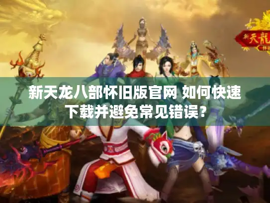 新天龙八部怀旧版官网 如何快速下载并避免常见错误？