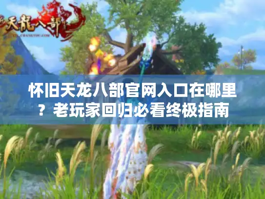 怀旧天龙八部官网入口在哪里?老玩家回归必看终极指南 怀旧天龙八部官网入口在哪里?老玩家回归必看终极指南
