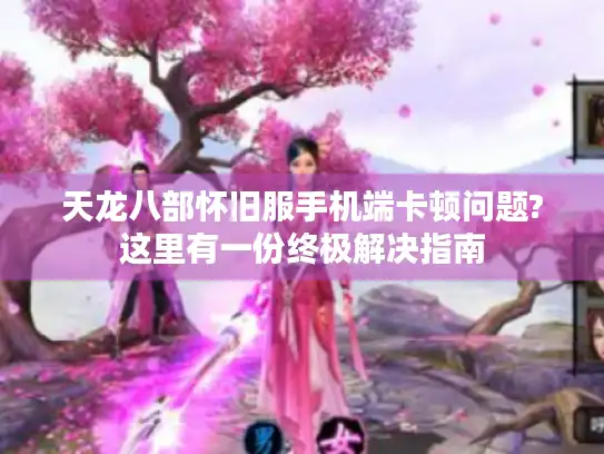 天龙八部怀旧服手机端卡顿问题?这里有一份终极解决指南